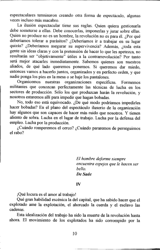 espectaculares terminaron creando otra forma de especticulo, algunas veces incluso ms macabro.  La ilusion espectacular tiene sus reglas. Quien quicra gestionarla debe someterse  ellas. Debe conocerlas, imponerlas y jurar sobre cllas. Quien 10 produce no es un hombre, Ia revolucion no es para él. ;Por qué deberiamos tolerar a pardsitos? ¢Deberiamos ir a trabajar en Su lugar quizis? ;Deberiamos asegurar su supervivencia? Ademis, gtoda csta gente sin ideas claras y con la pretension de hacer lo que les apetezca, no resultarén ser “objetivamente” itles a la contrarrevolucion? Por tanto serd mejor atacarles inmediatamente. Sabemos quienes son nuestros aliados, de qué lado queremos ponernos. Si queremos dar miedo, entonces vamos a hacerlo juntos, organizados y en perfecto orden, y que nadie ponga los pies en la mesa o se baje los pantalones.  Organicemos  nuestras  organizaciones  especificas.  Formemos militantes que conozean perfectamente las técnicas de lucha en los sectores de produccion. S6lo los que produzean hardn la revolucin, y nosotros estaremos alli para impedir que hagan bobadas.  No, todo eso esti equivocado. ¢De qué modo podriamos impedirles hacer bobadas? En el plano del especticulo ilusorio de Ia organizacion hay algunos que son capaces de hacer més ruido que nosotros. Y tienen aliento de sobra. Lucha en el lugar de trabajo. Lucha por la defensa del empleo. Lucha por la produccidn  ¢Cuindo romperemos el cerco? ;Cundo pararemos de perseguirnos el rabo?  El hombre deforme siempre encuentra espejos que le hacen ser bello,  De Sade v  1Qué locura es el amor al trabajo!  ‘Qué gran habilidad escénica la del capital, que ha sabido hacer que el explotado ame la explotacion, el ahorcado la cuerda y el esclavo las cadenas.  Esta idealizacion del trabajo ha sido la muerte de la revolucion hasta ahora. EI movimiento de los explotados ha sido corrompido por la  10  